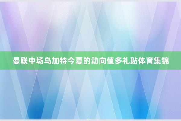 曼联中场乌加特今夏的动向值多礼贴体育集锦