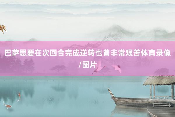 巴萨思要在次回合完成逆转也曾非常艰苦体育录像/图片