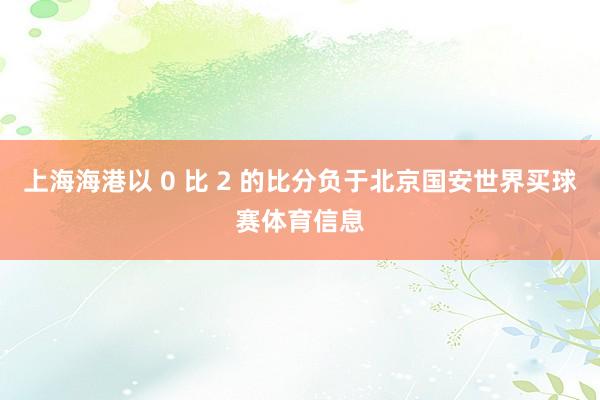 上海海港以 0 比 2 的比分负于北京国安世界买球赛体育信息