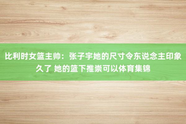 比利时女篮主帅：张子宇她的尺寸令东说念主印象久了 她的篮下推崇可以体育集锦