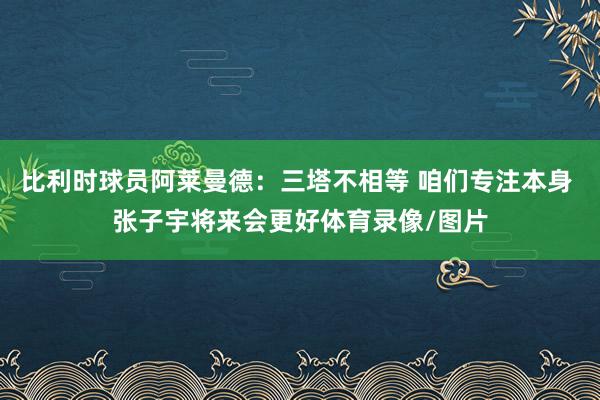 比利时球员阿莱曼德：三塔不相等 咱们专注本身 张子宇将来会更好体育录像/图片