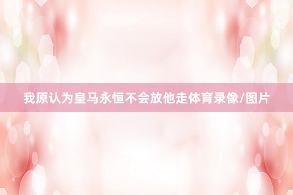 我原认为皇马永恒不会放他走体育录像/图片