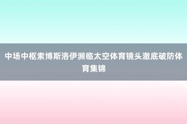 中场中枢索博斯洛伊濒临太空体育镜头澈底破防体育集锦