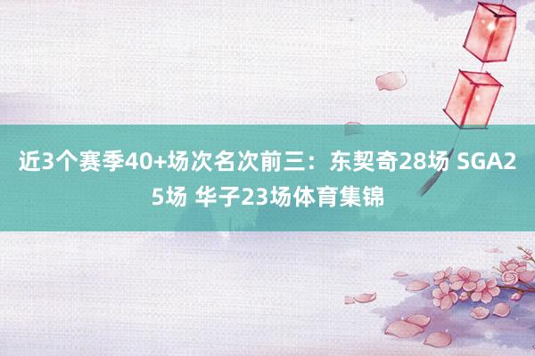 近3个赛季40+场次名次前三：东契奇28场 SGA25场 华子23场体育集锦