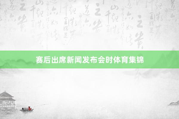 赛后出席新闻发布会时体育集锦