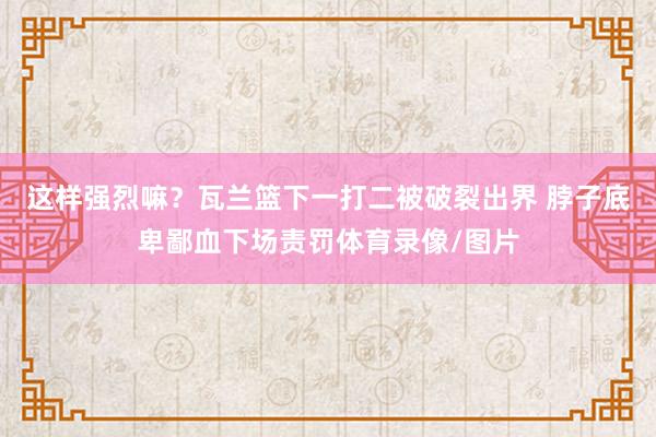这样强烈嘛？瓦兰篮下一打二被破裂出界 脖子底卑鄙血下场责罚体育录像/图片