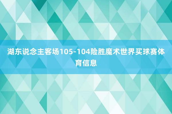 湖东说念主客场105-104险胜魔术世界买球赛体育信息