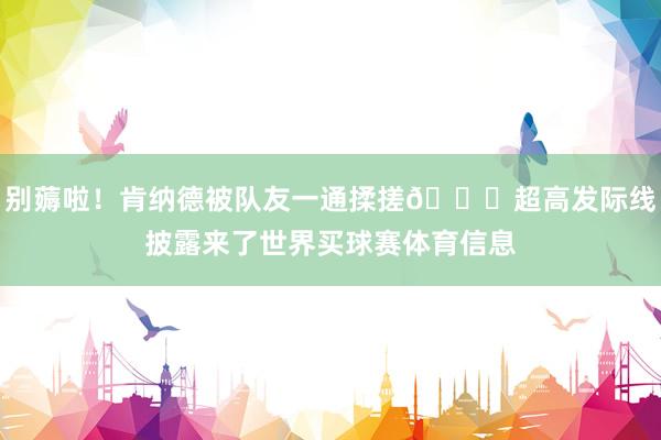 别薅啦！肯纳德被队友一通揉搓😂超高发际线披露来了世界买球赛体育信息