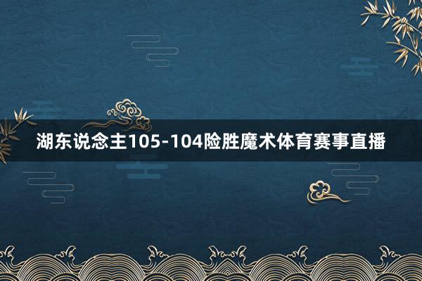 湖东说念主105-104险胜魔术体育赛事直播