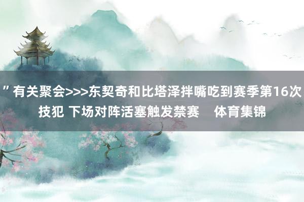 ”有关聚会>>>东契奇和比塔泽拌嘴吃到赛季第16次技犯 下场对阵活塞触发禁赛    体育集锦