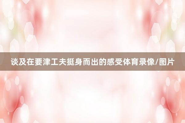 谈及在要津工夫挺身而出的感受体育录像/图片