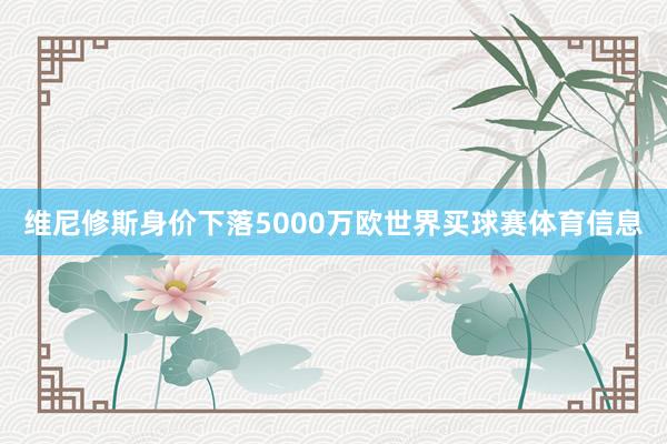 维尼修斯身价下落5000万欧世界买球赛体育信息