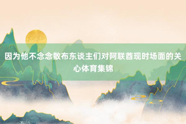 因为他不念念散布东谈主们对阿联酋现时场面的关心体育集锦