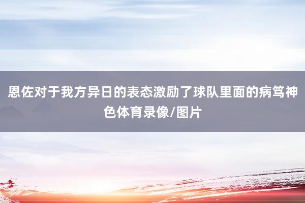 恩佐对于我方异日的表态激励了球队里面的病笃神色体育录像/图片