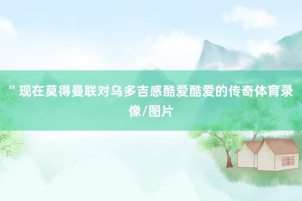 ”现在莫得曼联对乌多吉感酷爱酷爱的传奇体育录像/图片