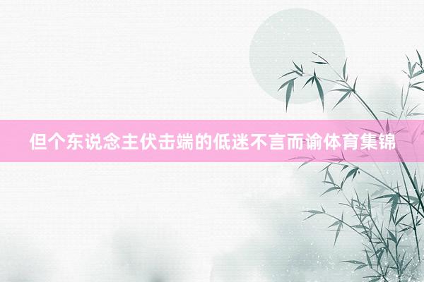 但个东说念主伏击端的低迷不言而谕体育集锦