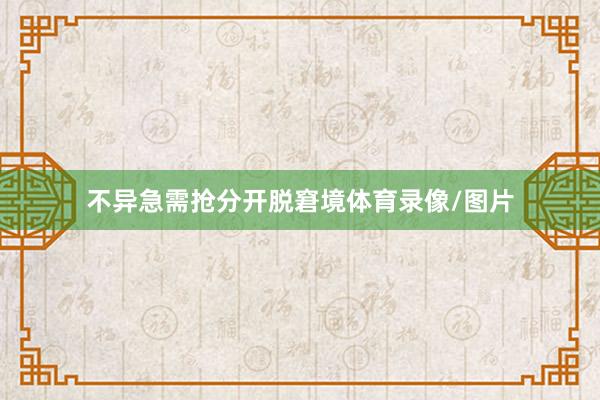 不异急需抢分开脱窘境体育录像/图片
