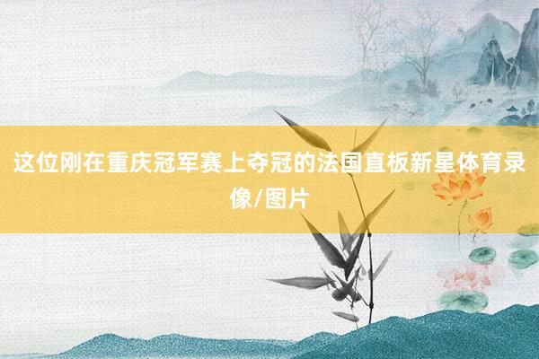 这位刚在重庆冠军赛上夺冠的法国直板新星体育录像/图片