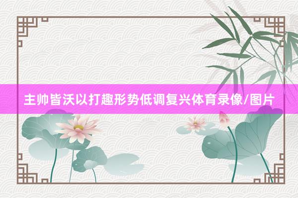 主帅皆沃以打趣形势低调复兴体育录像/图片