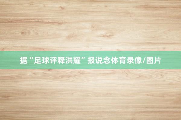 据“足球评释洪耀”报说念体育录像/图片