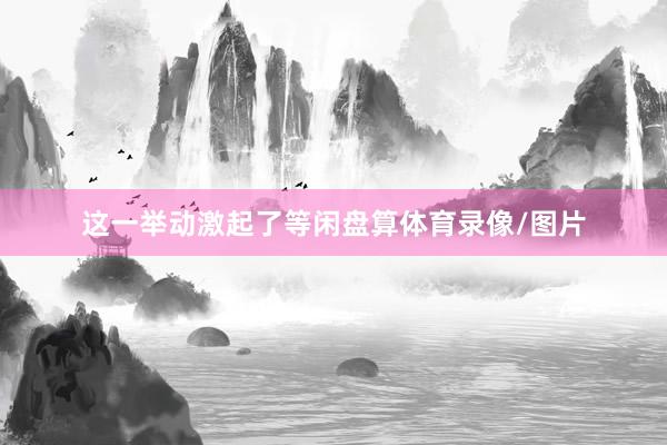 这一举动激起了等闲盘算体育录像/图片