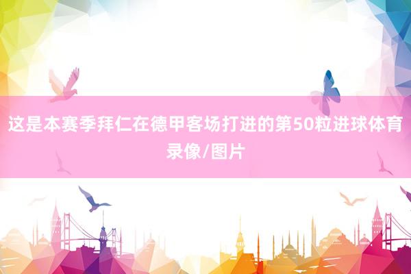 这是本赛季拜仁在德甲客场打进的第50粒进球体育录像/图片