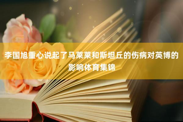 李国旭重心说起了马莱莱和斯坦丘的伤病对英博的影响体育集锦