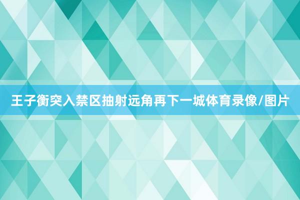 王子衡突入禁区抽射远角再下一城体育录像/图片