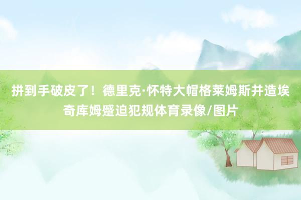 拼到手破皮了！德里克·怀特大帽格莱姆斯并造埃奇库姆蹙迫犯规体育录像/图片