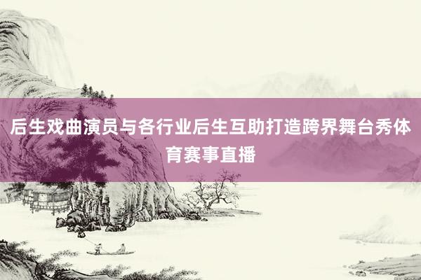 后生戏曲演员与各行业后生互助打造跨界舞台秀体育赛事直播