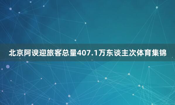 北京阿谀迎旅客总量407.1万东谈主次体育集锦