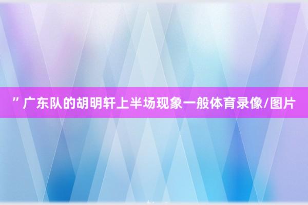 ”广东队的胡明轩上半场现象一般体育录像/图片