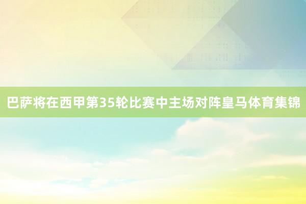 巴萨将在西甲第35轮比赛中主场对阵皇马体育集锦