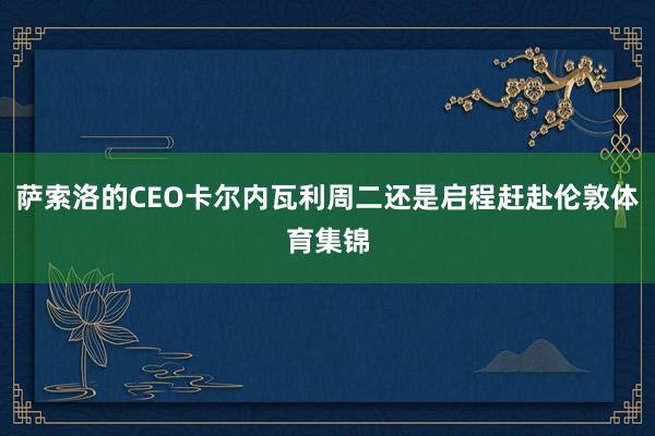 萨索洛的CEO卡尔内瓦利周二还是启程赶赴伦敦体育集锦