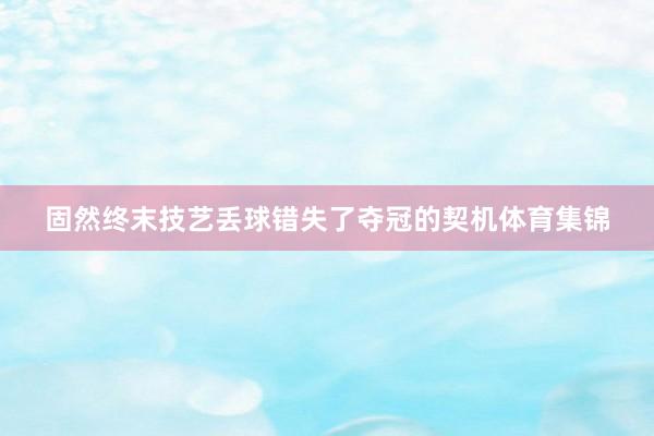 固然终末技艺丢球错失了夺冠的契机体育集锦