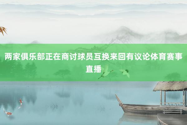 两家俱乐部正在商讨球员互换来回有议论体育赛事直播