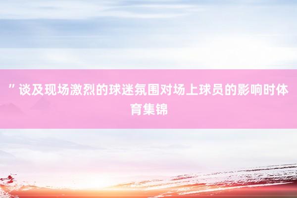 ”谈及现场激烈的球迷氛围对场上球员的影响时体育集锦