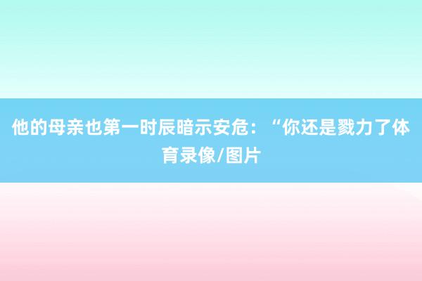 他的母亲也第一时辰暗示安危：“你还是戮力了体育录像/图片