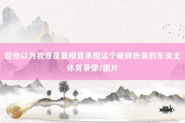 但他以为我方是最相宜承担这个破碎扮装的东谈主体育录像/图片