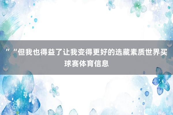 ”“但我也得益了让我变得更好的选藏素质世界买球赛体育信息