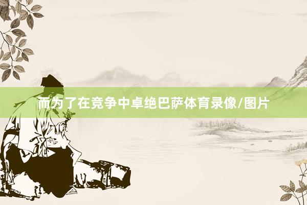 而为了在竞争中卓绝巴萨体育录像/图片