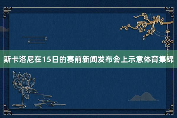 斯卡洛尼在15日的赛前新闻发布会上示意体育集锦