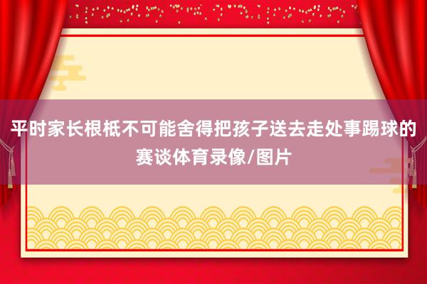 平时家长根柢不可能舍得把孩子送去走处事踢球的赛谈体育录像/图片