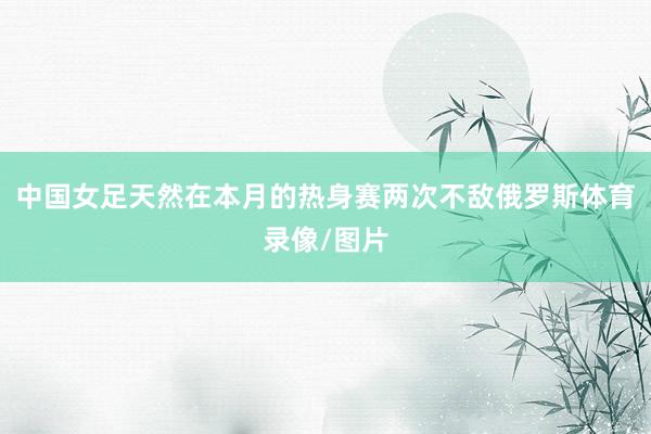 中国女足天然在本月的热身赛两次不敌俄罗斯体育录像/图片